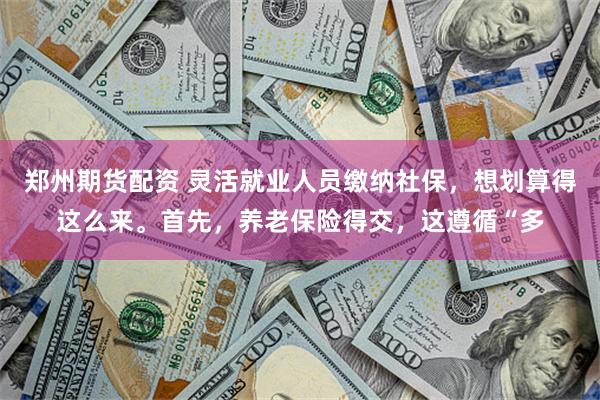 郑州期货配资 灵活就业人员缴纳社保，想划算得这么来。首先，养老保险得交，这遵循“多