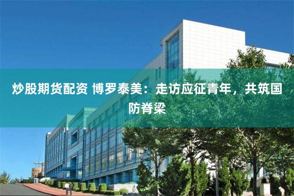 炒股期货配资 博罗泰美：走访应征青年，共筑国防脊梁