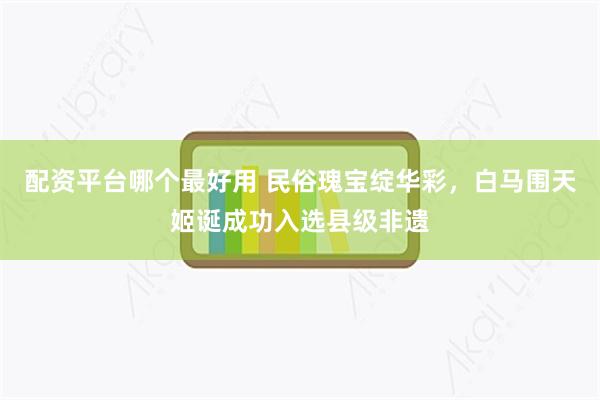 配资平台哪个最好用 民俗瑰宝绽华彩，白马围天姬诞成功入选县级非遗