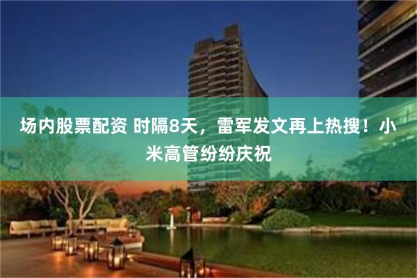场内股票配资 时隔8天，雷军发文再上热搜！小米高管纷纷庆祝