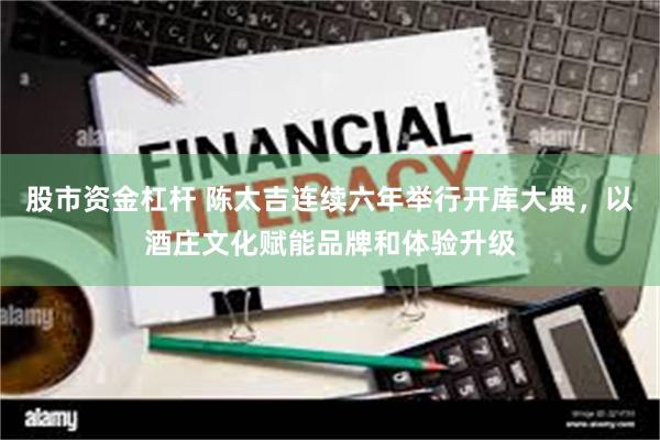 股市资金杠杆 陈太吉连续六年举行开库大典，以酒庄文化赋能品牌和体验升级