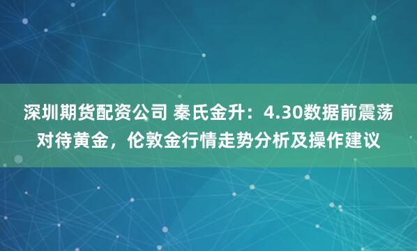 深圳期货配资公司 秦氏金升：4.30数据前震荡对待黄金，伦敦金行情走势分析及操作建议