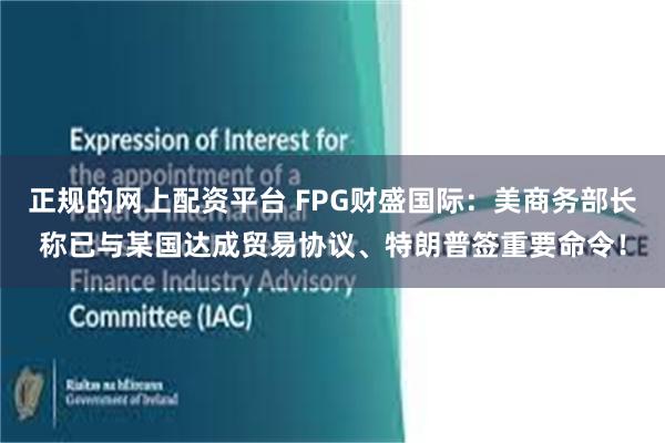 正规的网上配资平台 FPG财盛国际：美商务部长称已与某国达成贸易协议、特朗普签重要命令！