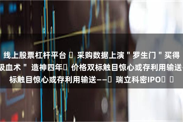 线上股票杠杆平台 ‌采购数据上演＂罗生门＂买得比卖的多？ 关联方＂吸血术＂ 造神四年‌价格双标触目惊心或存利用输送——‌瑞立科密IPO‌‌