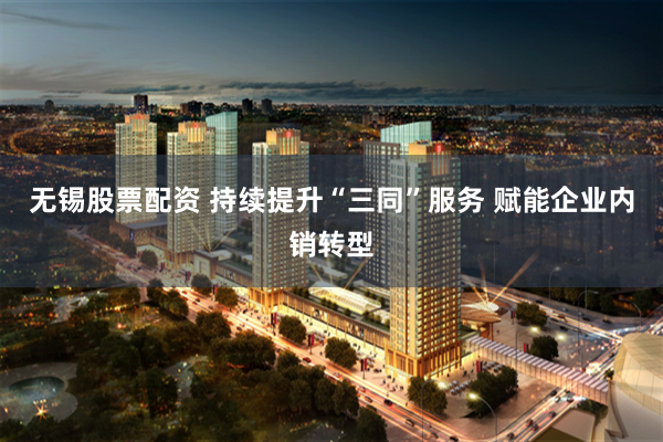 无锡股票配资 持续提升“三同”服务 赋能企业内销转型