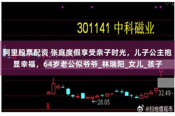 阿里股票配资 张庭度假享受亲子时光，儿子公主抱显幸福，64岁老公似爷爷_林瑞阳_女儿_孩子