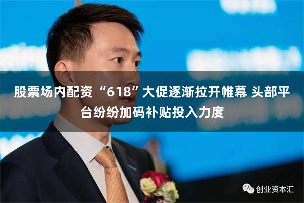 股票场内配资 “618”大促逐渐拉开帷幕 头部平台纷纷加码补贴投入力度