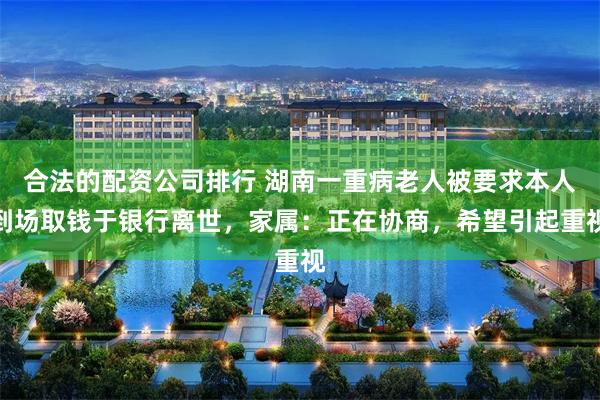 合法的配资公司排行 湖南一重病老人被要求本人到场取钱于银行离世，家属：正在协商，希望引起重视
