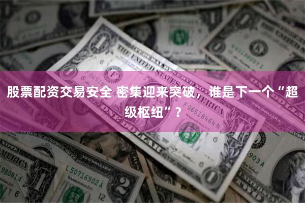 股票配资交易安全 密集迎来突破，谁是下一个“超级枢纽”？