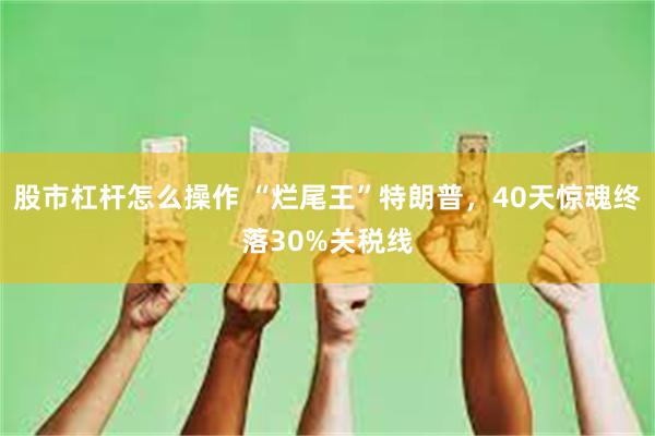 股市杠杆怎么操作 “烂尾王”特朗普，40天惊魂终落30%关税线