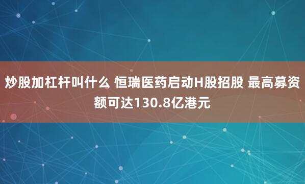 炒股加杠杆叫什么 恒瑞医药启动H股招股 最高募资额可达130.8亿港元