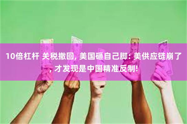 10倍杠杆 关税撤回, 美国砸自己脚: 美供应链崩了, 才发现是中国精准反制!