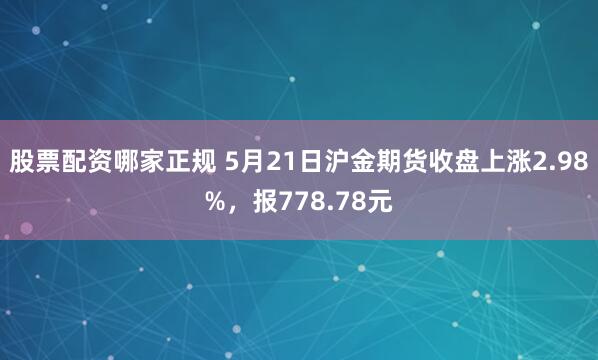 股票配资哪家正规 5月21日沪金期货收盘上涨2.98%，报778.78元