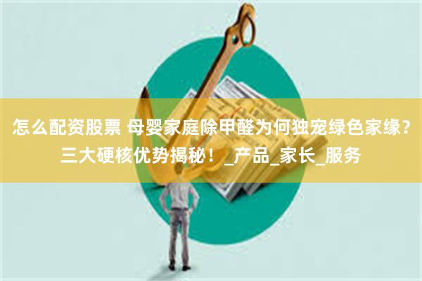 怎么配资股票 母婴家庭除甲醛为何独宠绿色家缘？三大硬核优势揭秘！_产品_家长_服务