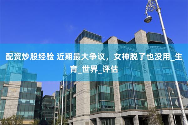 配资炒股经验 近期最大争议，女神脱了也没用_生育_世界_评估