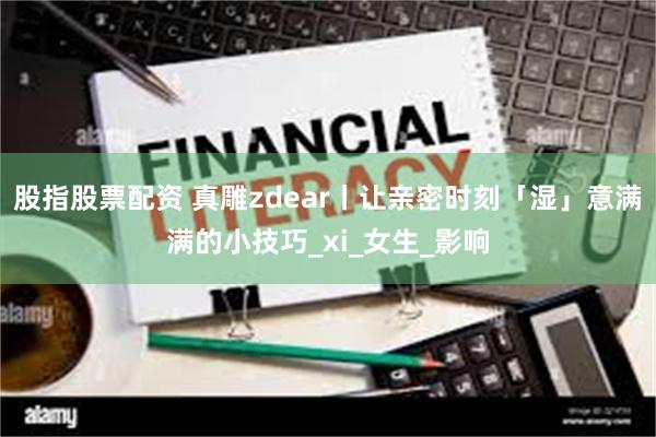 股指股票配资 真雕zdear丨让亲密时刻「湿」意满满的小技巧_xi_女生_影响