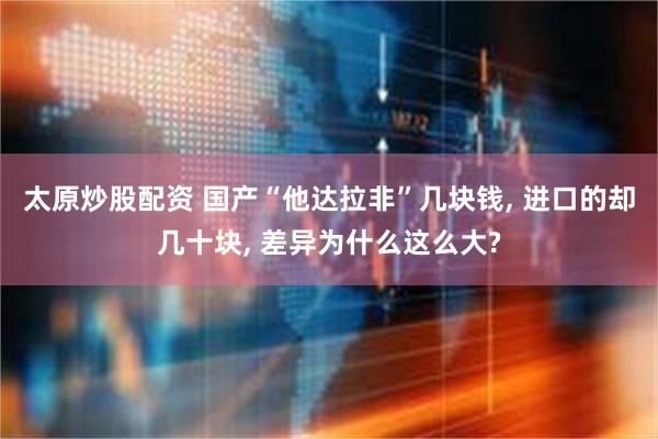 太原炒股配资 国产“他达拉非”几块钱, 进口的却几十块, 差异为什么这么大?