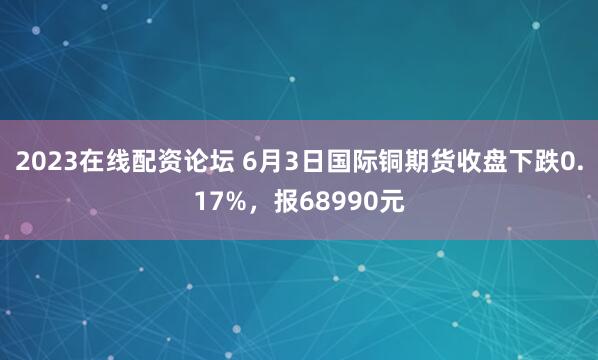2023在线配资论坛 6月3日国际铜期货收盘下跌0.17%，报68990元