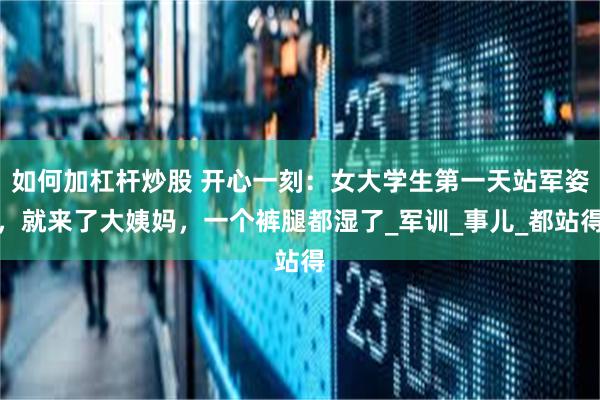 如何加杠杆炒股 开心一刻：女大学生第一天站军姿，就来了大姨妈，一个裤腿都湿了_军训_事儿_都站得