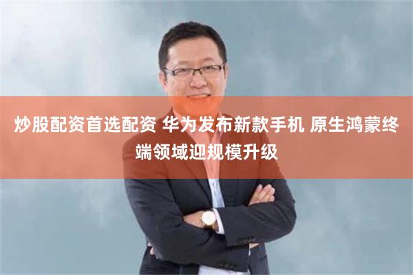 炒股配资首选配资 华为发布新款手机 原生鸿蒙终端领域迎规模升级