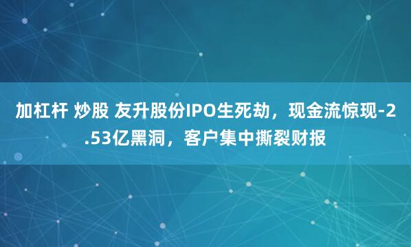 加杠杆 炒股 友升股份IPO生死劫，现金流惊现-2.53亿黑洞，客户集中撕裂财报