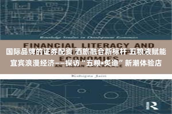 国际品牌的证券配资 酒旅融合新标杆 五粮液赋能宜宾浪漫经济——探访“五粮•炙造”新潮体验店