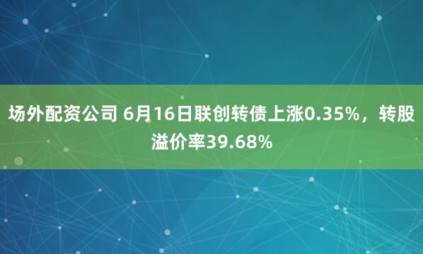 场外配资公司 6月16日联创转债上涨0.35%，转股溢价率39.68%