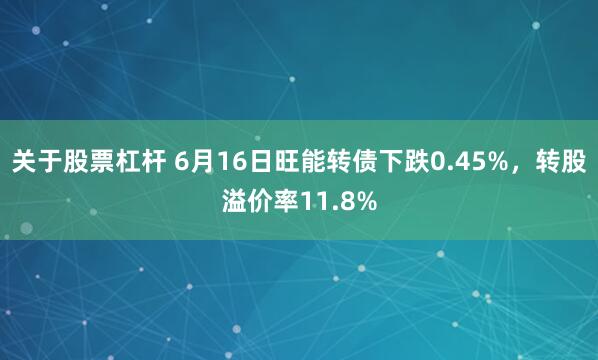 关于股票杠杆 6月16日旺能转债下跌0.45%，转股溢价率11.8%