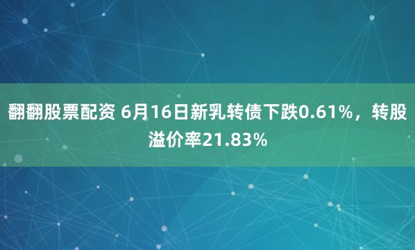 翻翻股票配资 6月16日新乳转债下跌0.61%，转股溢价率21.83%