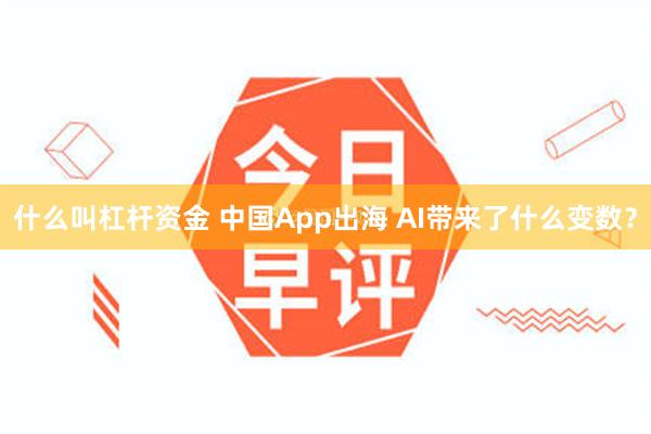 什么叫杠杆资金 中国App出海 AI带来了什么变数？