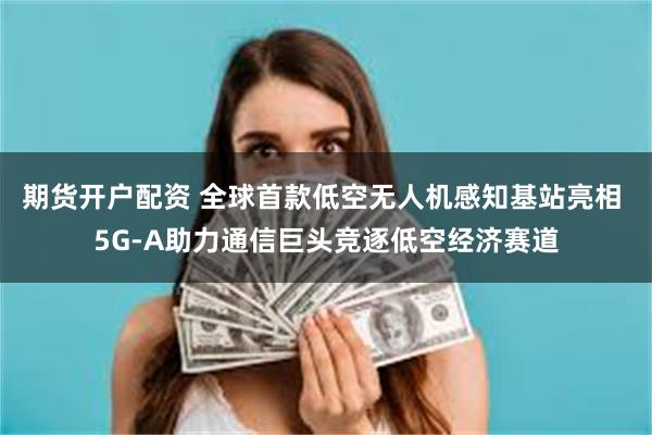 期货开户配资 全球首款低空无人机感知基站亮相 5G-A助力通信巨头竞逐低空经济赛道