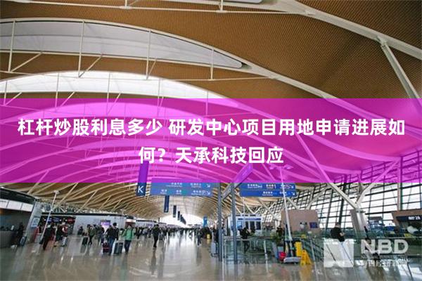 杠杆炒股利息多少 研发中心项目用地申请进展如何？天承科技回应