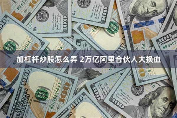 加杠杆炒股怎么弄 2万亿阿里合伙人大换血