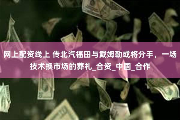 网上配资线上 传北汽福田与戴姆勒或将分手，一场技术换市场的葬礼_合资_中国_合作