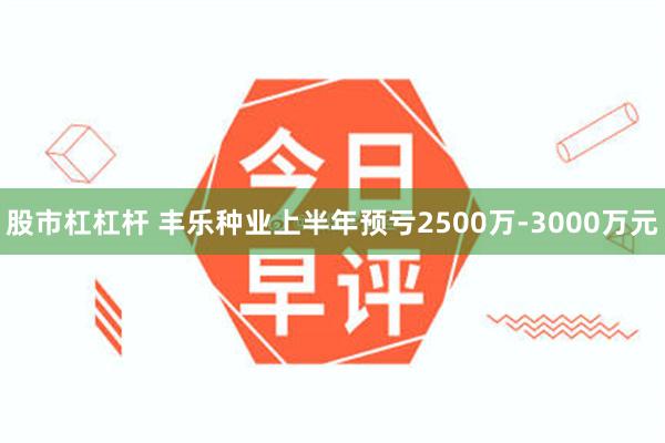 股市杠杠杆 丰乐种业上半年预亏2500万-3000万元