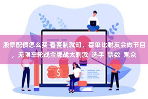股票配债怎么买 看赛制就知，喜单比脱友会做节目，无限车轮战金牌战太刺激_选手_票数_观众