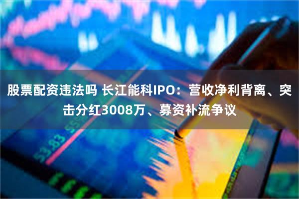 股票配资违法吗 长江能科IPO：营收净利背离、突击分红3008万、募资补流争议