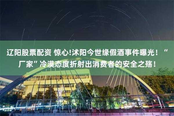 辽阳股票配资 惊心!沭阳今世缘假酒事件曝光！“厂家”冷漠态度折射出消费者的安全之殇！