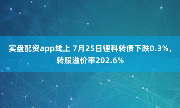实盘配资app线上 7月25日锂科转债下跌0.3%，转股溢价率202.6%