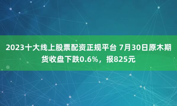 2023十大线上股票配资正规平台 7月30日原木期货收盘下跌0.6%，报825元