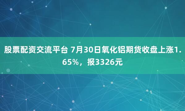 股票配资交流平台 7月30日氧化铝期货收盘上涨1.65%，报3326元