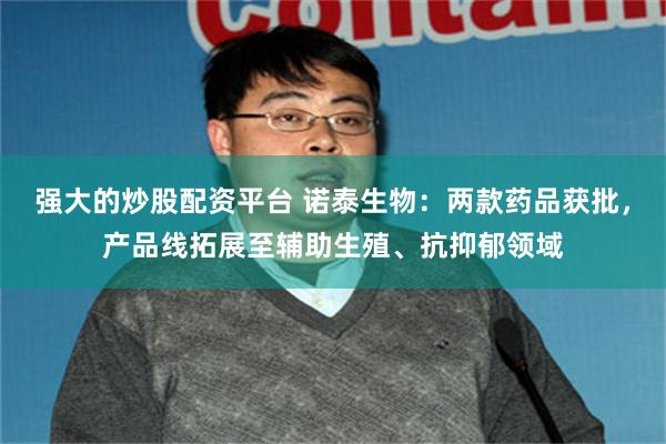 强大的炒股配资平台 诺泰生物：两款药品获批，产品线拓展至辅助生殖、抗抑郁领域