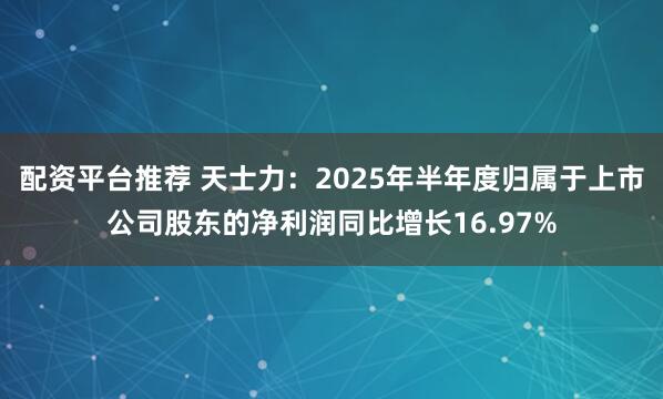 配资平台推荐 天士力：2025年半年度归属于上市公司股东的净利润同比增长16.97%