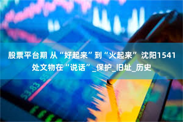 股票平台期 从“好起来”到“火起来” 沈阳1541处文物在“说话”_保护_旧址_历史