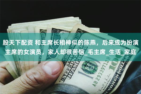 股天下配资 和主席长相神似的陈燕，后来成为扮演主席的女演员，家人却很苦恼_毛主席_生活_家庭
