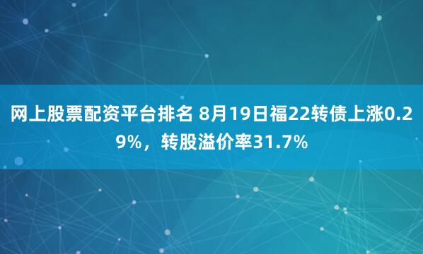 网上股票配资平台排名 8月19日福22转债上涨0.29%，转股溢价率31.7%