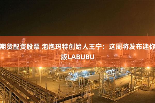 期货配资股票 泡泡玛特创始人王宁：这周将发布迷你版LABUBU