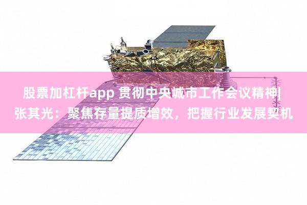 股票加杠杆app 贯彻中央城市工作会议精神| 张其光：聚焦存量提质增效，把握行业发展契机