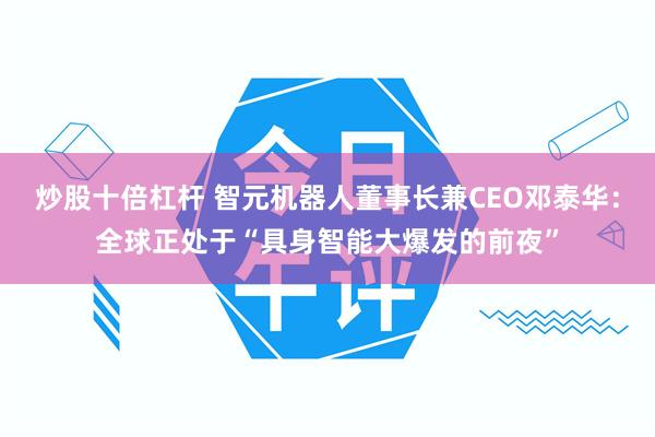 炒股十倍杠杆 智元机器人董事长兼CEO邓泰华：全球正处于“具身智能大爆发的前夜”