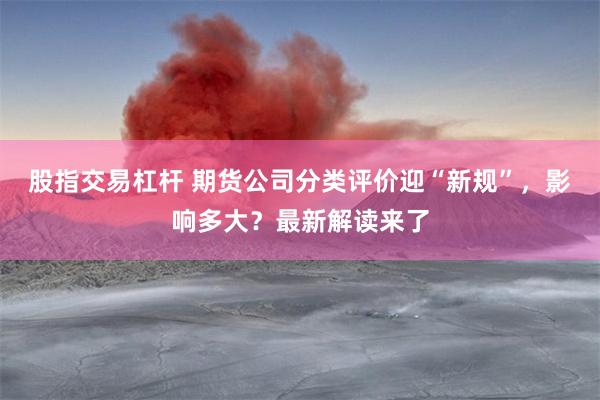 股指交易杠杆 期货公司分类评价迎“新规”，影响多大？最新解读来了